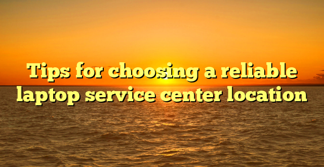 Tips for choosing a reliable laptop service center location