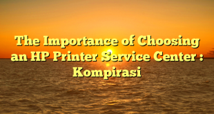 The Importance of Choosing an HP Printer Service Center : Kompirasi