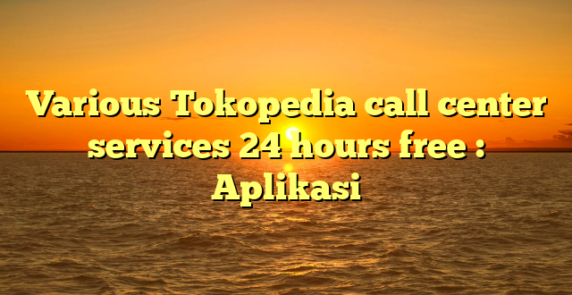 Various Tokopedia call center services 24 hours free : Aplikasi